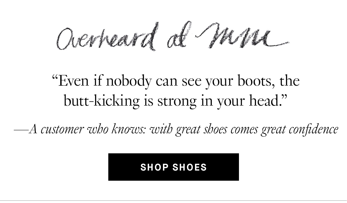 Overheard at M.M. “Even if nobody can see your boots, the butt-kicking is strong in your head.” —A customer who knows: with great shoes comes great confidence. Shop shoes.