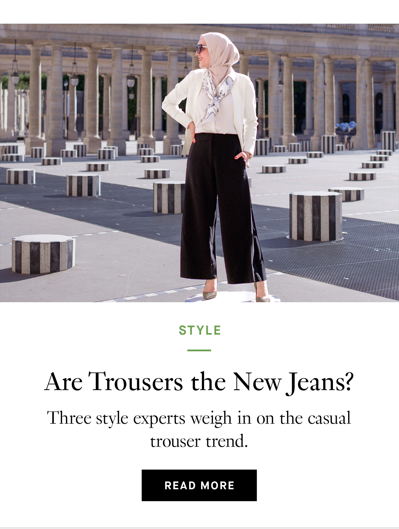 Top half is an image of a woman wearing a beige-pink headscarf and sunglasses. She's wearing black culottes, a white jacket, a pale pink underpinning, and a white scarf. On the bottom half is black text that reads: Are Trousers the New Jeans? Three style experts weigh in on the casual trouser trend. Read more.