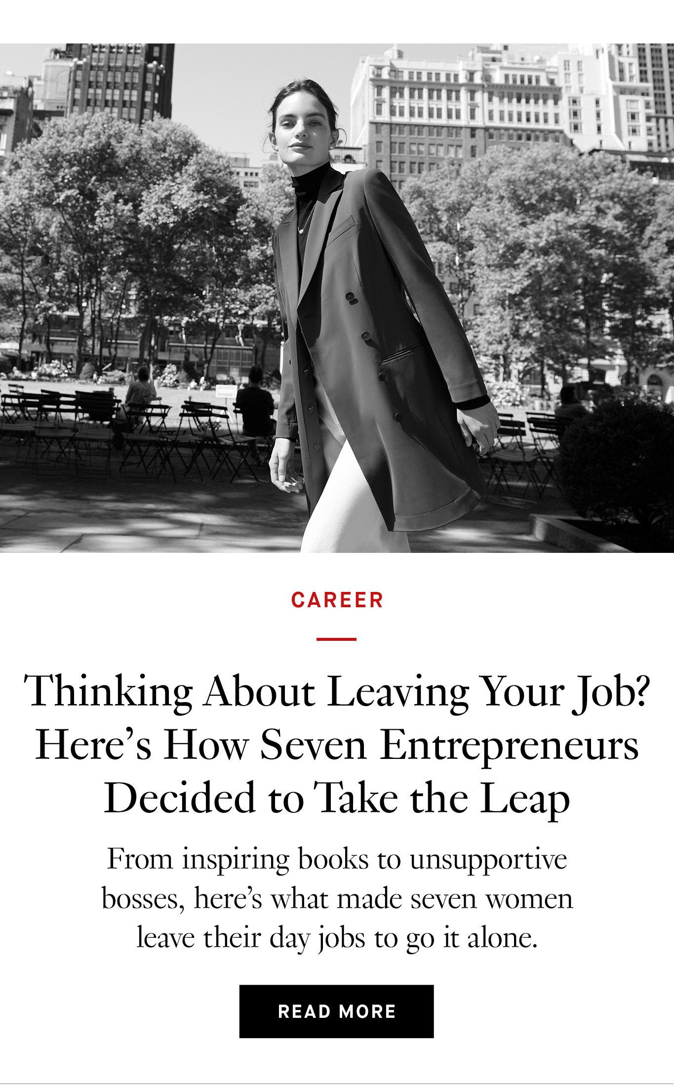 A black-and-white image of a woman with dark hair in a ponytail style standing in a park. She's wearing white pants, a dark blazer, and a dark turtleneck. Below the image is black text that reads: Thinking About Leaving Your Job? Here’s How Seven Entrepreneurs Decided to Take the Leap From inspiring books to unsupportive bosses, here’s what made seven women leave their day jobs to go it alone. Read more.