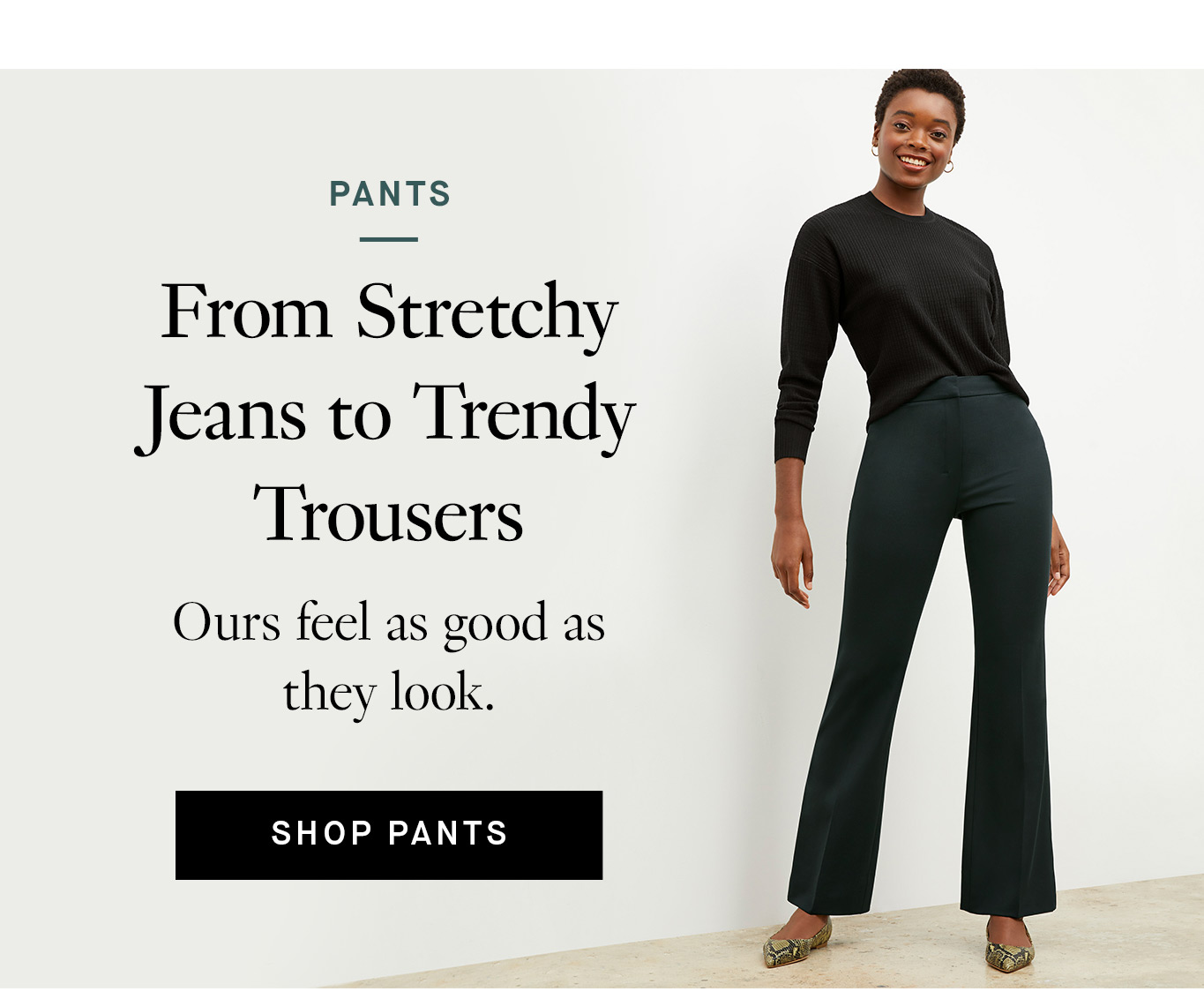 From Stretchy Jeans to Trendy Trousers. Ours feel as good as they look. Shop pants.