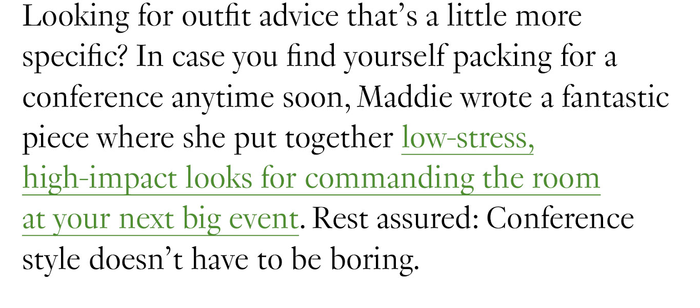 Looking for outfit advice that’s a little more specific? In case you find yourself packing for a conference anytime soon, Maddie wrote a fantastic piece where she put together low-stress, high-impact looks for commanding the room at your next big event. Rest assured: Conference style doesn’t have to be boring.