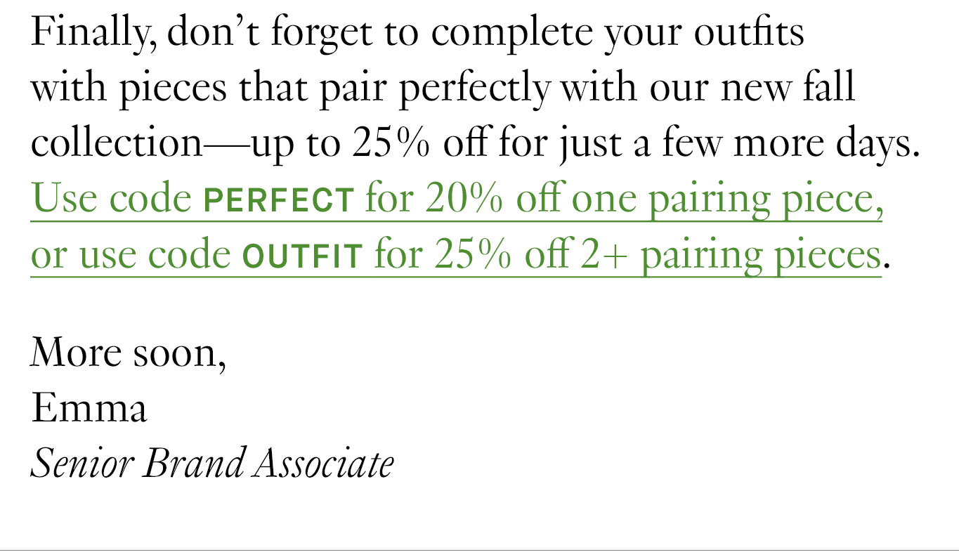 Finally, don’t forget to complete your outfits with pieces that pair perfectly with our new fall collection—up to 25% off for just a few more days. Use code PERFECT for 20% off one pairing piece, or use code OUTFIT for 25% off 2+ pairing pieces. More soon, Emma, Senior Brand Associate.