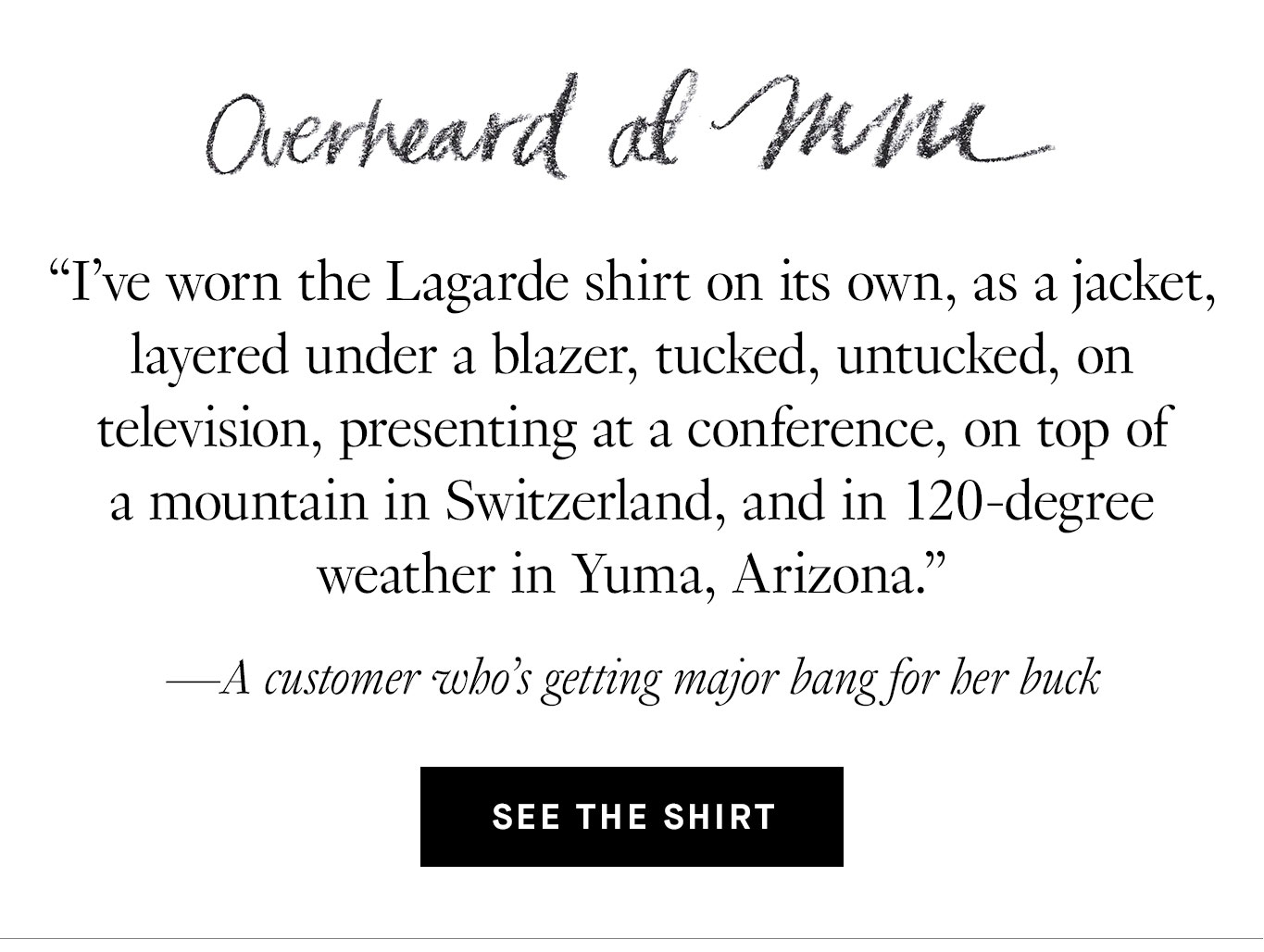 Overheard at M.M.: “I've worn the Lagarde shirt on its own, as a jacket, layered under a blazer, tucked, untucked, on television, presenting at a conference, on top of a mountain in Switzerland, and in 120-degree weather in Yuma, Arizona.” —A customer who’s getting major bang for her buck. See the Shirt.