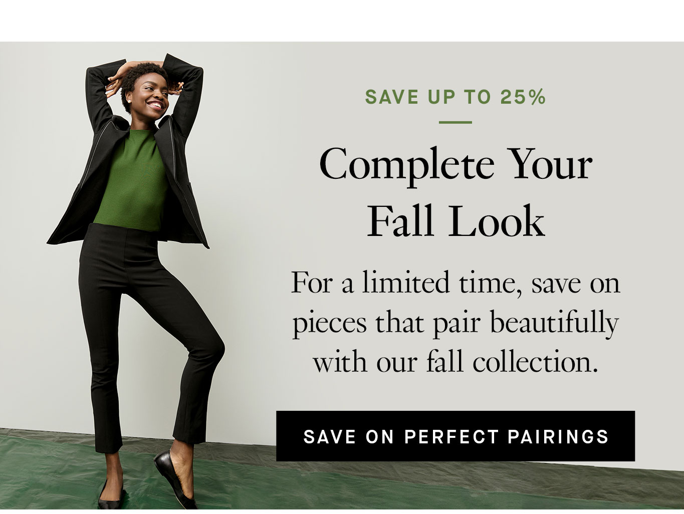 Save Up to 25%: Complete Your Fall Look. For a limited time, save on pieces that pair beautifully with our fall collection. Save on Perfect Pairings.