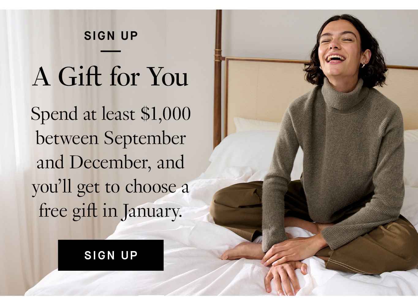 Sign Up: A Gift for You. Spend at least $1,000 between September and December, and you’ll get to choose a free gift in January. Sign Up.