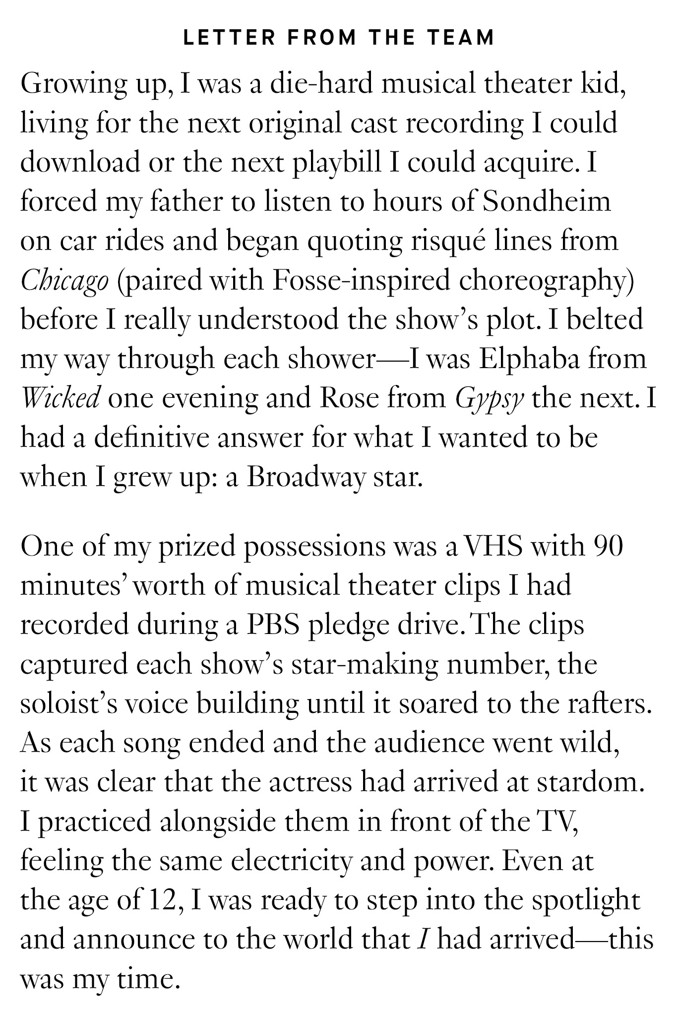 Letter from the Team: Growing up, I was a die-hard musical theater kid, living for the next original cast recording I could download or the next playbill I could acquire. I forced my father to listen to hours of Sondheim on car rides and began quoting risqué lines from Chicago (paired with Fosse-inspired choreography) before I really understood the show’s plot. I belted my way through each shower—I was Elphaba from Wicked one evening and Rose from Gypsy the next. I had a definitive answer for what I wanted to be when I grew up: a Broadway star. One of my prized possessions was a VHS with 90 minutes’ worth of musical theater clips I had recorded during a PBS pledge drive. The clips captured each show’s star-making number, the soloist’s voice building until it soared to the rafters. As each song ended and the audience went wild, it was clear that the actress had arrived at stardom. I practiced alongside them in front of the TV, feeling the same electricity and power. Even at the age of 12, I was ready to step into the spotlight and announce to the world that I had arrived—this was my time. 