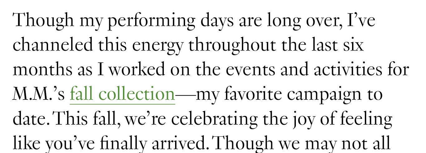 Though my performing days are long over, I’ve channeled this energy throughout the last six months as I worked on the events and activities for M.M.’s fall collection—my favorite campaign to date. This fall, we’re celebrating the joy of feeling like you’ve finally arrived. Though we may not all