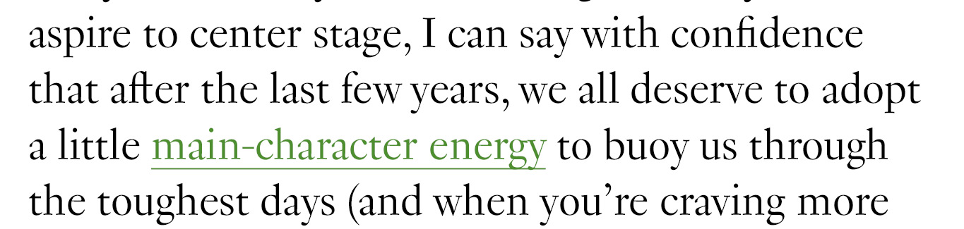 aspire to center stage, I can say with confidence that after the last few years, we all deserve to adopt a little main-character energy to buoy us through the toughest days (and when you’re craving more
