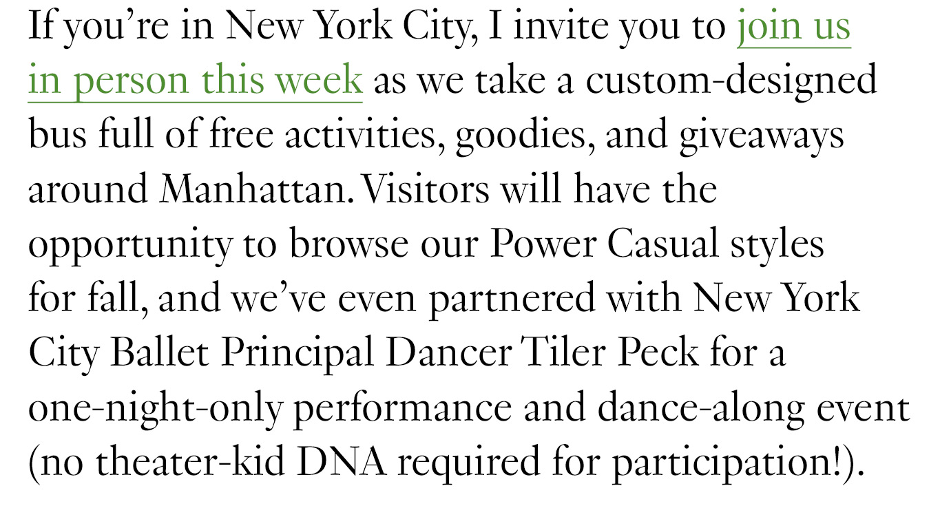 If you’re in New York City, I invite you to join us in person this week as we take a custom-designed bus full of free activities, goodies, and giveaways around Manhattan. Visitors will have the opportunity to browse our Power Casual styles for fall, and we’ve even partnered with New York City Ballet Principal Dancer Tiler Peck for a one-night-only performance and dance-along event (no theater-kid DNA required for participation!).