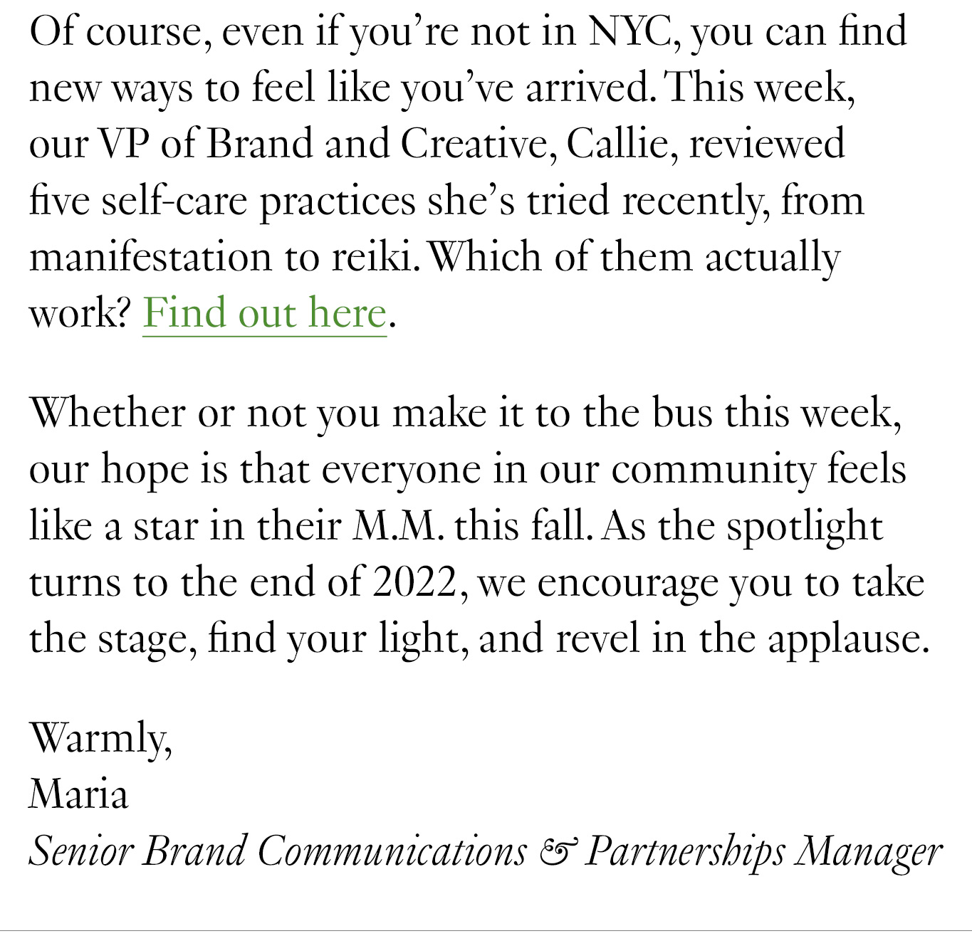 Of course, even if you’re not in NYC, you can find new ways to feel like you’ve arrived. This week, our VP of Brand and Creative, Callie, reviewed five self-care practices she’s tried recently, from manifestation to reiki. You might be surprised by the conclusion she arrived at. Whether or not you make it to the bus this week, our hope is that everyone in our community feels like a star in their M.M. this fall. As the spotlight turns to the end of 2022, we encourage you to take the stage, find your light, and revel in the applause. Warmly, Maria Senior Brand Communications & Partnerships Manager