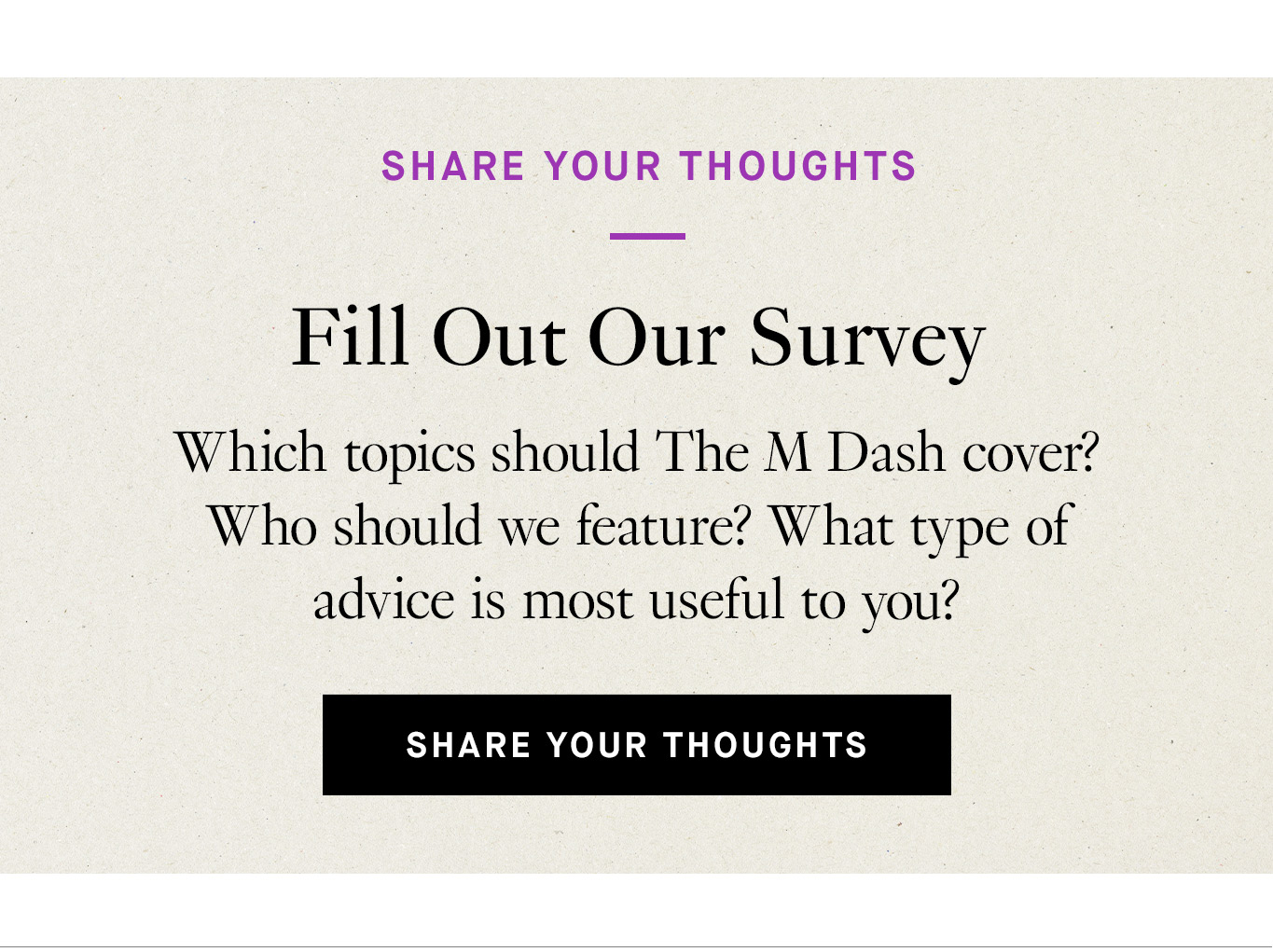 Share Your Thoughts. Fill Out Our Survey. Which topics should The M Dash cover? Who should we feature? What type of advice is most useful to you? Share Your Thoughts.
