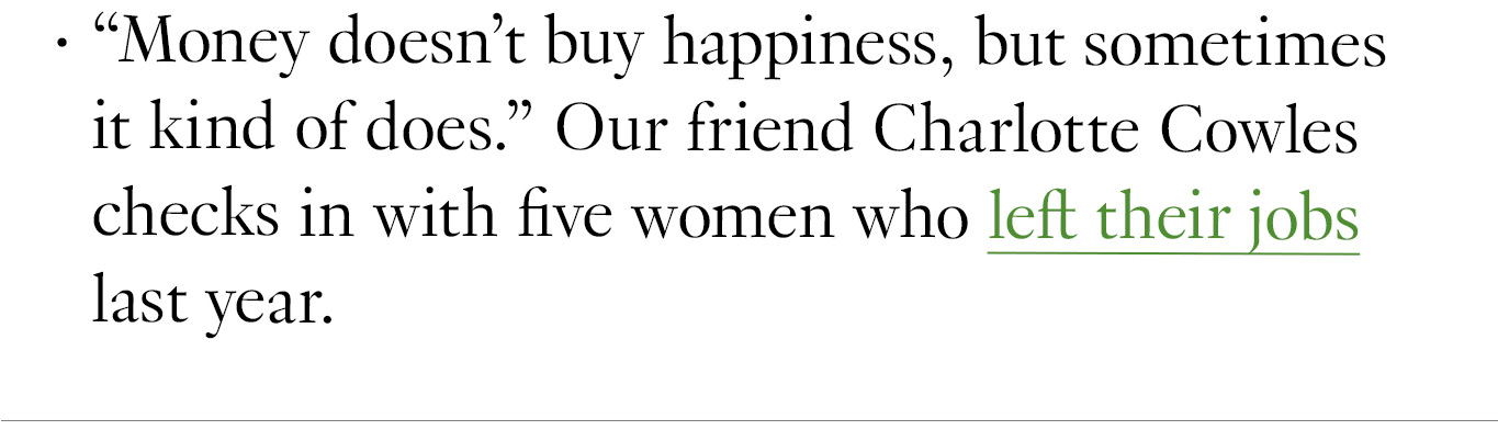 “Money doesn’t buy happiness, but sometimes it kind of does.” Our friend Charlotte Cowles checks in with five women who left their jobs last year.