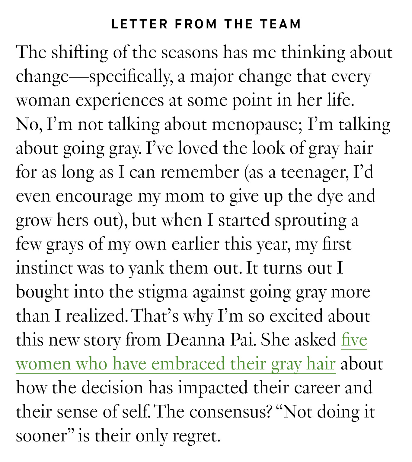 Letter from the Team: The shifting of the seasons has me thinking about change—specifically, a major change that every woman experiences at some point in her life. No, I’m not talking about menopause; I’m talking about going gray. I’ve loved the look of gray hair for as long as I can remember (as a teenager, I’d even encourage my mom to give up the dye and grow hers out), but when I started sprouting a few grays of my own earlier this year, my first instinct was to yank them out. It turns out I bought into the stigma against going gray more than I realized. That’s why I’m so excited about this new story from Deanna Pai. She asked five women who have embraced their gray hair about how the decision has impacted their career and their sense of self. The consensus? “Not doing it sooner” is their only regret.