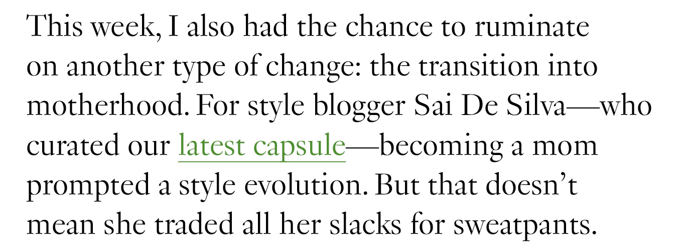 This week, I also had the chance to ruminate on another type of change: the transition into motherhood. For style blogger Sai De Silva—who curated our latest capsule—becoming a mom prompted a style evolution. But that doesn’t mean she traded all her slacks for sweatpants.