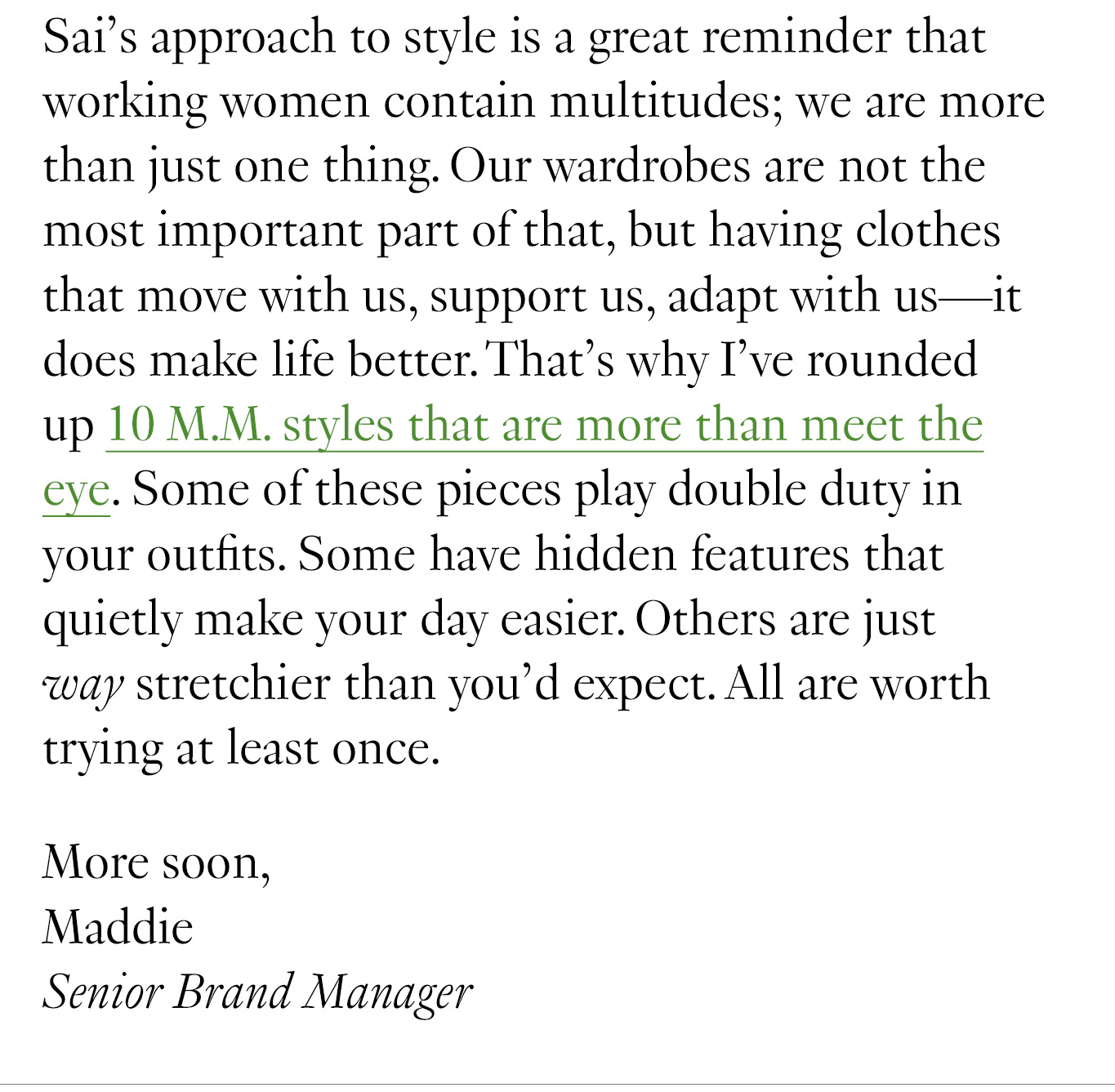 Sai’s approach to style is a great reminder that working women contain multitudes; we are more than just one thing. Our wardrobes are not the most important part of that, but having clothes that move with us, support us, adapt with us—it does make life better. That’s why I’ve rounded up 10 M.M. styles that are more than meet the eye. Some of these pieces play double duty in your outfits. Some have hidden features that quietly make your day easier. Others are just way stretchier than you’d expect. All are worth trying at least once. More soon, Maddie Senior Brand Manager