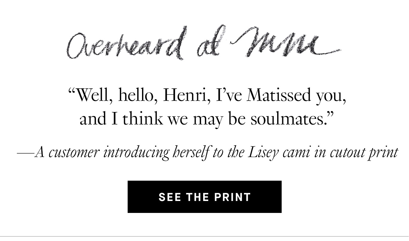 Overheard at M.M. “Well, hello, Henri, I’ve Matissed you, and I think we may be soulmates.” —A customer introducing herself to the Lisey cami in cutout print. See the Print.