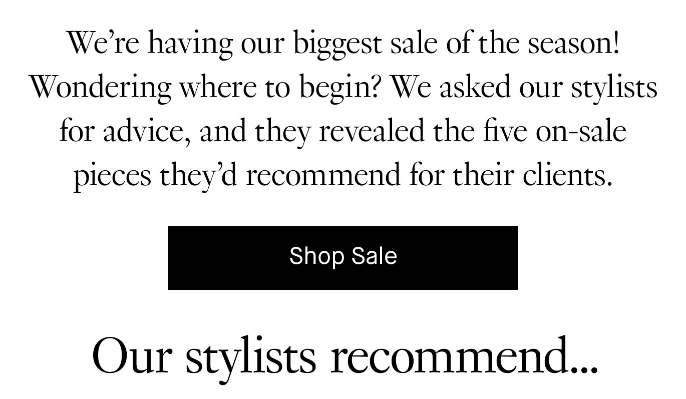 We’re having our biggest sale of the season! Wondering where to begin? We asked our stylists for advice, and they revealed the five on-sale pieces they’d recommend for their clients. Shop sale.