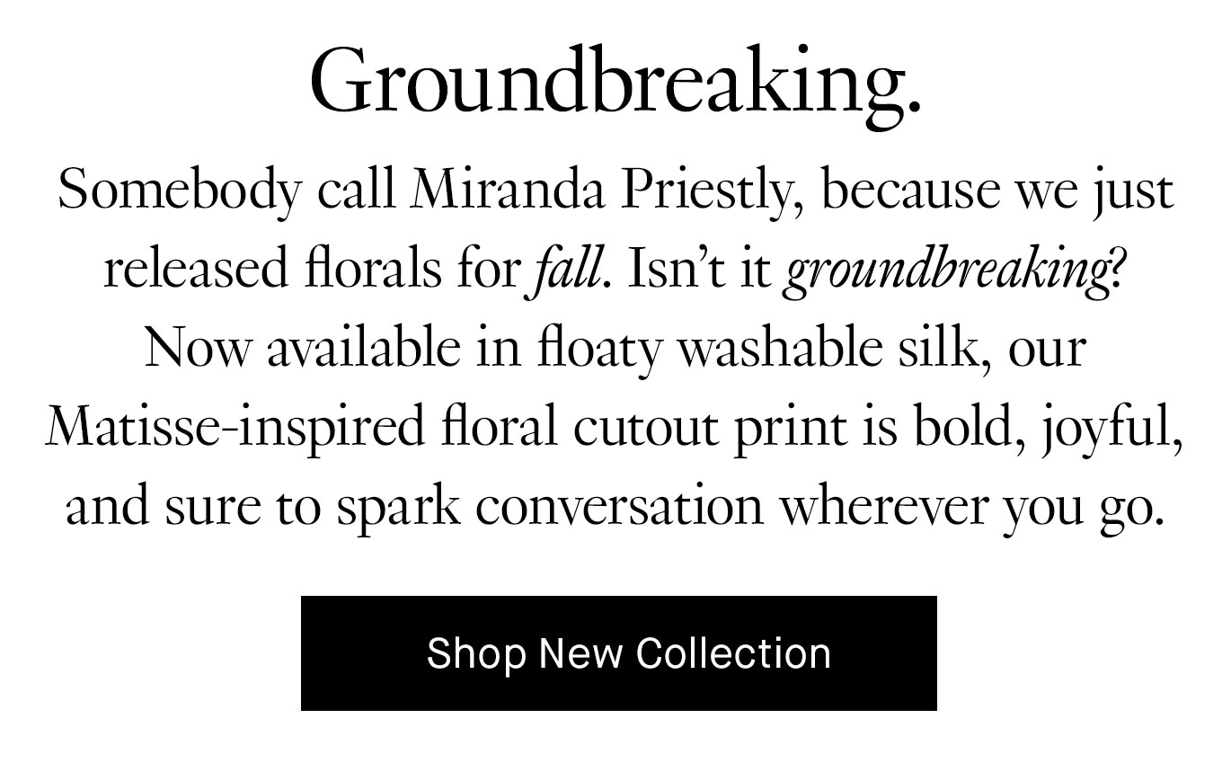 Black text on a white background reads, ''Groundbreaking. Somebody call Miranda Priestly, because we just released florals for fall. Isn't it groundbreaking? Now available in floaty washable silk, our Matisse-inspired floral cutout print is bold, joyful, and sure to spark conversation where you go.'' Below is a black box with white letters that reads ''Shop New Collection.''