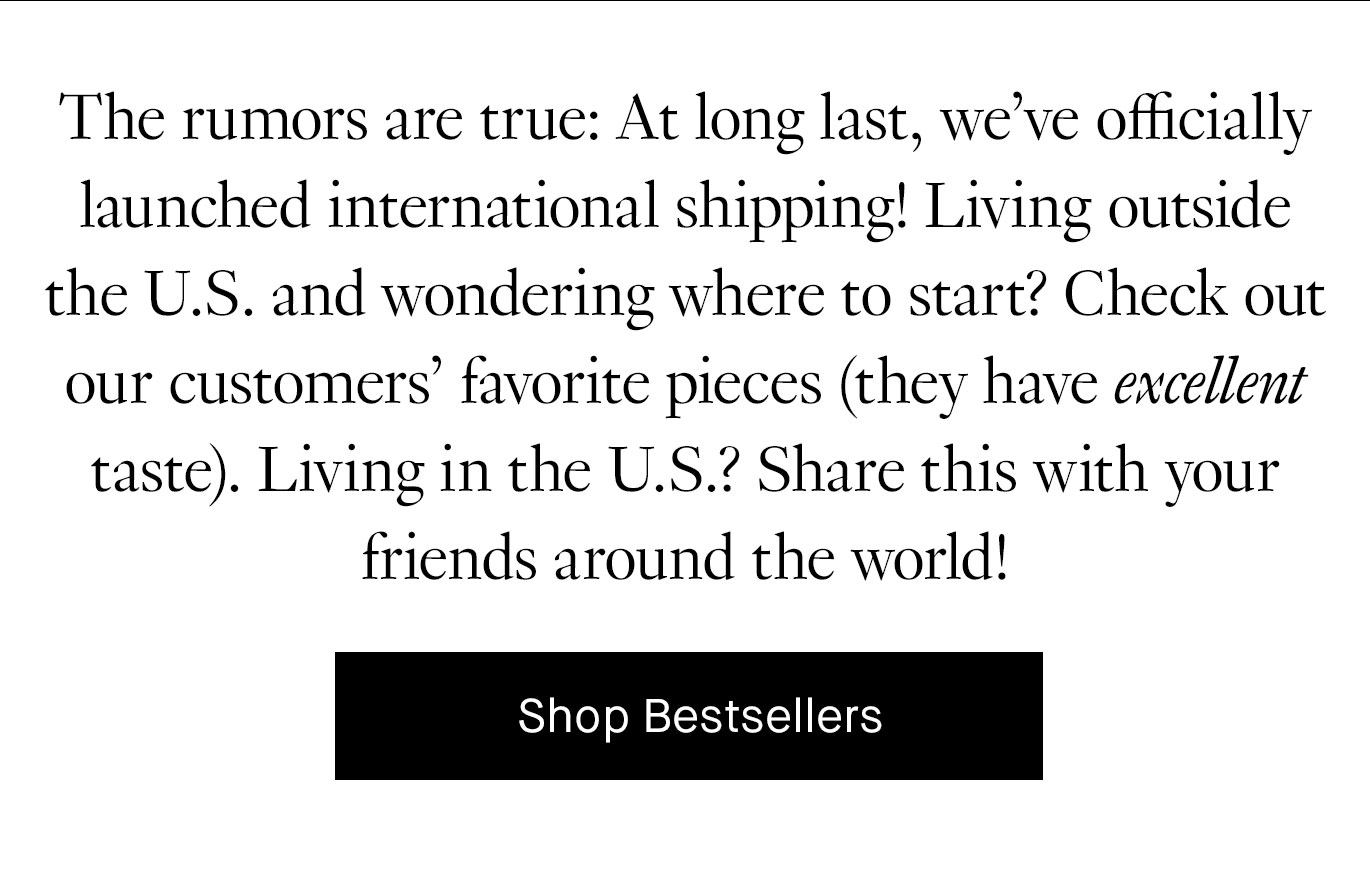 The rumors are true: At long last, we’ve officially launched international shipping! Living outside the U.S. and wondering where to start? Check out our customers’ favorite pieces (they have excellent taste). Living in the U.S.? Share this with your friends around the world! Shop Bestsellers.