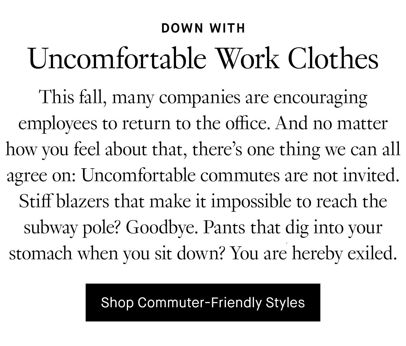 This fall, many companies are encouraging employees to return to the office. And no matter how you feel about that, there’s one thing we can all agree on: Uncomfortable commutes are not invited. Stiff blazers that make it impossible to reach the subway pole? Goodbye. Pants that dig into your stomach when you sit down? You are hereby exiled. Shop Commuter-Friendly Styles.