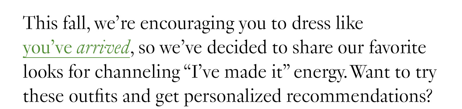 This fall, we’re encouraging you to dress like you’ve arrived, so we’ve decided to share our favorite looks for channeling “I’ve made it” energy. Want to try these outfits and get personalized recommendations?