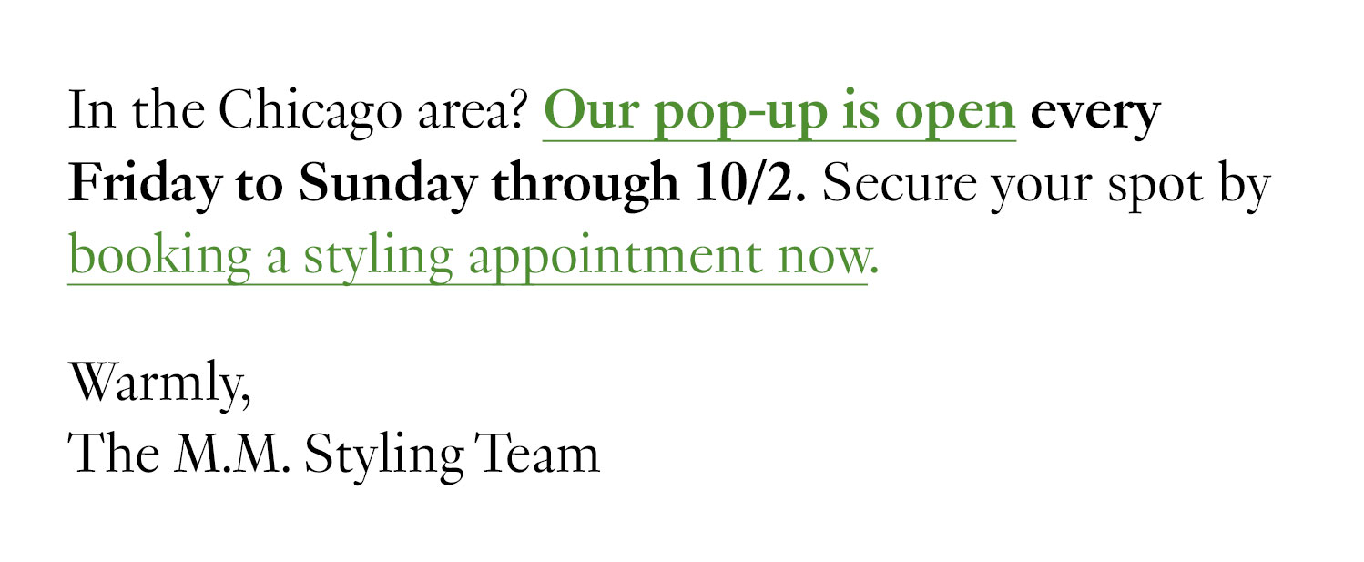 In the Chicago area? Our pop-up is open every Friday to Sunday through 10/2. Secure your spot by booking a styling appointment now. Warmly, The M.M. Styling Team