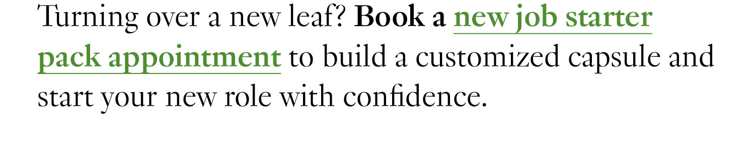 Turning over a new leaf? Book a new job starter pack appointment to build a customized capsule and start your new role with confidence.