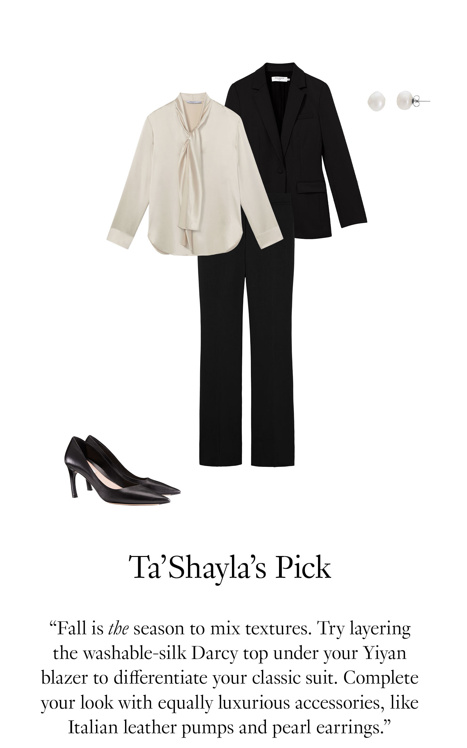  Ta’Shayla's Picks: Fall is the season to mix textures. Try layering the washable-silk Darcy top under your Yiyan blazer to differentiate your classic suit. Complete your look with equally luxurious accessories, like Italian leather pumps and pearl earrings.