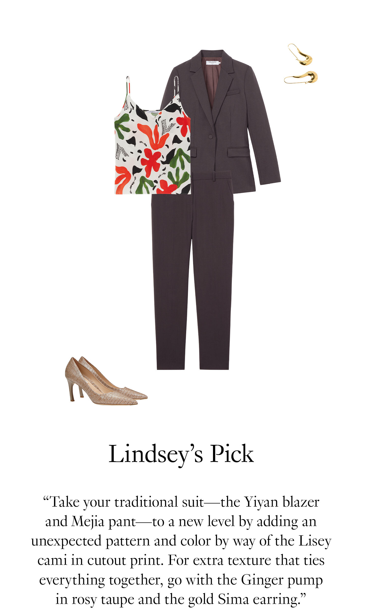 Lindsey's Picks: Take your traditional suit—the Yiyan blazer and Mejia pant—to a new level by adding an unexpected pattern and color by way of the Lisey cami in cutout print. For extra texture that ties everything together, go with the Ginger pump in rosy taupe and the gold Sima earring.