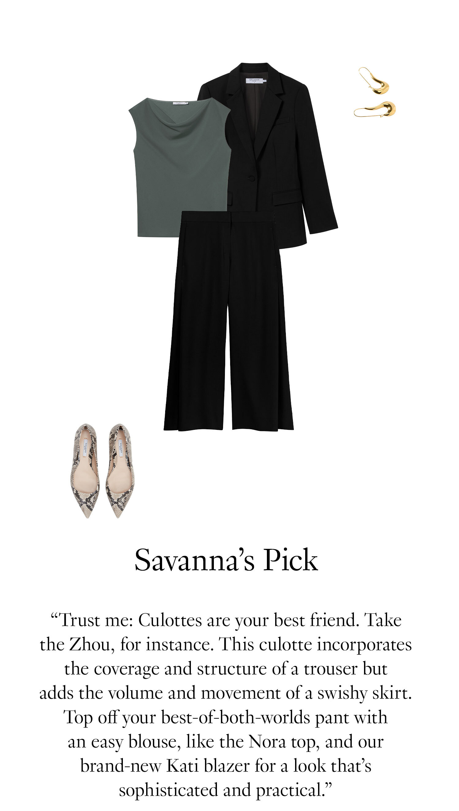 Savanna's Picks: Trust me: Culottes are your best friend. Take the Zhou, for instance. This culotte incorporates the coverage and structure of a trouser but adds the volume and movement of a swishy skirt. Top off your best-of-both-worlds pant with an easy blouse, like the Nora top, and our brand-new Kati blazer for a look that’s sophisticated and practical.