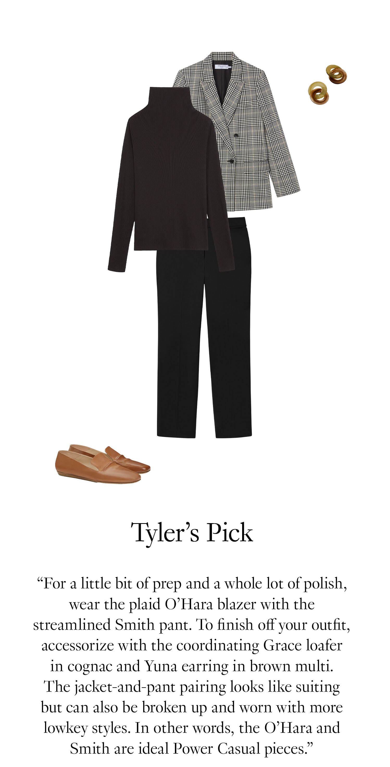 Tyler's Picks: For a little bit of prep and a whole lot of polish, wear the plaid O’Hara blazer with the streamlined Smith pant. To finish off your outfit, accessorize with the coordinating Grace loafer in cognac and Yuna earring in brown multi. The jacket-and-pant pairing looks like suiting but can also be broken up and worn with more lowkey styles. In other words, the O’Hara and Smith are ideal Power Casual pieces.