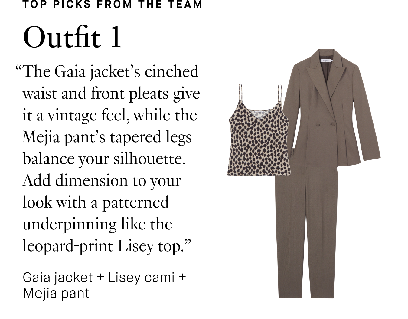 Top Picks from the Team. Outfit 1: “The Gaia jacket’s cinched waist and front pleats give it a vintage feel, while the Mejia pant’s tapered legs balance your silhouette. Add dimension to your look with a patterned underpinning like the leopard-print Lisey top.”