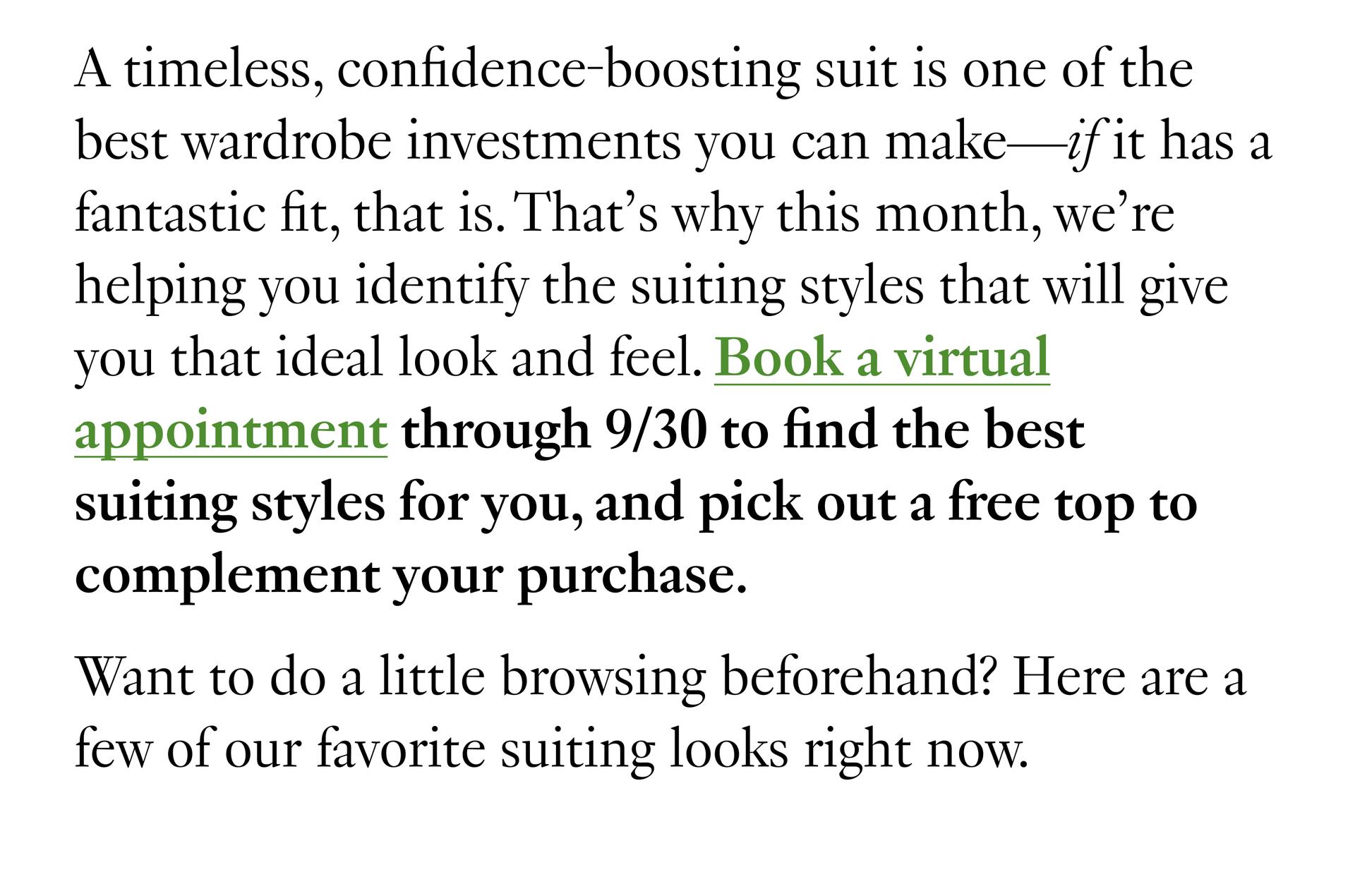 A timeless, confidence-boosting suit is one of the best wardrobe investments you can make—if it has a fantastic fit, that is. That’s why this month, we’re helping you identify the suiting styles that will give you that ideal look and feel. Book a virtual appointment through 9/30 to find the best suiting styles for you, and pick out a free top to complement your purchase. Want to do a little browsing beforehand? Here are a few of our favorite suiting looks right now.