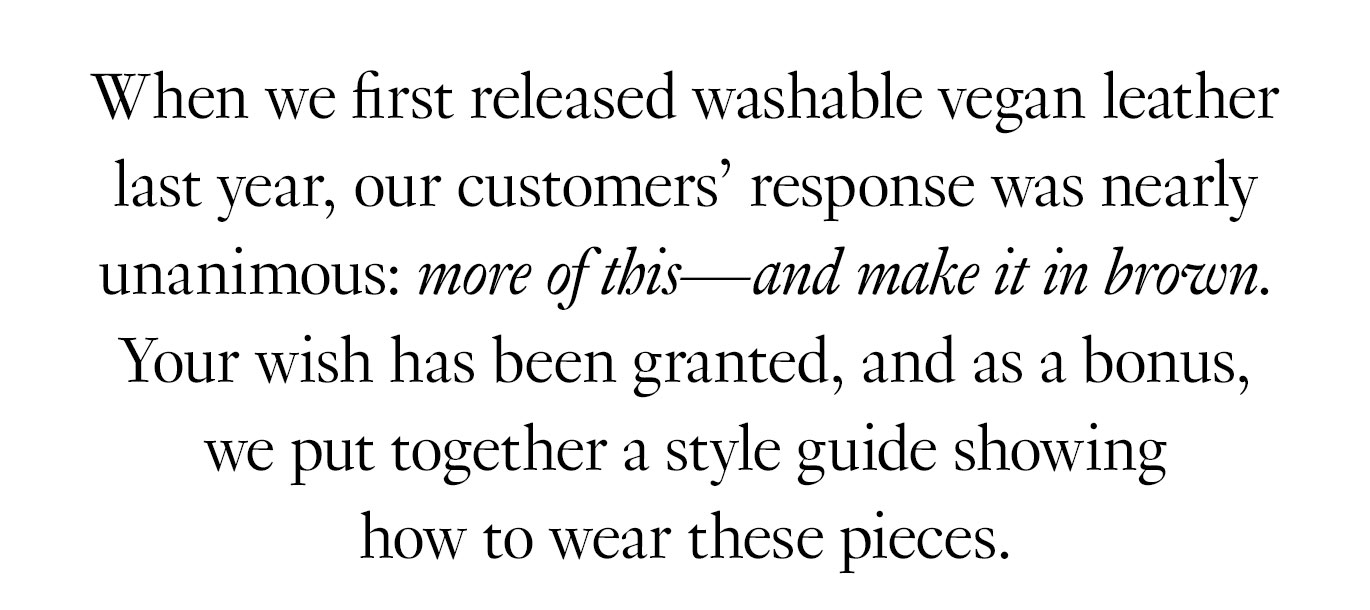 When we first released washable vegan leather last year, our customers’ response was nearly unanimous: more of this—and make it in brown. Your wish has been granted, and as a bonus, we put together a style guide showing how to wear these pieces.