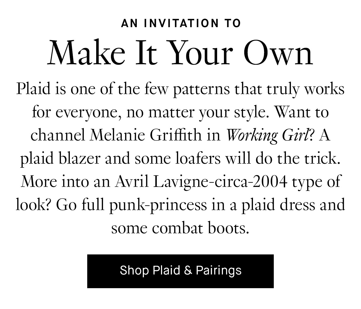 Plaid is one of the few patterns that truly works for everyone, no matter your style. Want to channel Melanie Griffith in Working Girl? A plaid blazer and some loafers will do the trick. More into an Avril Lavigne-circa-2004 type of look? Go full punk-princess in a plaid dress and some combat boots. Shop Plaid & Pairings.