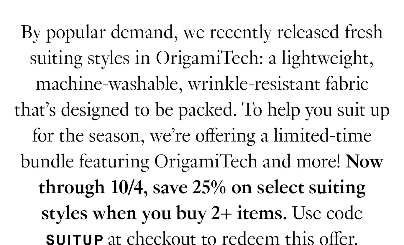 Black text on a white background reads: ''By popular demand, we recently released fresh suiting styles in OrigamiTech: a lightweight, machine-washable, wrinkle-resistant fabric that’s designed to be packed. To help you suit up for the season, we’re offering a limited-time bundle featuring OrigamiTech and more! Now through 10/4, save 25% on select suiting styles when you buy 2+ items. Use code SUITUP at checkout to redeem this offer.''