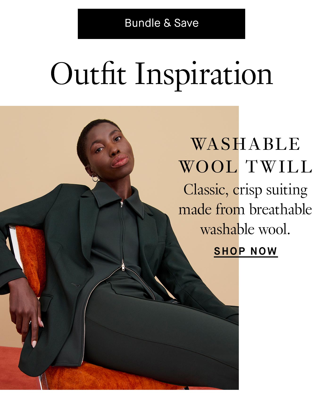 A black button with white text reads ''Bundle & Save''. Below, black header text introduces ''Outfit Inspiration''. Below the header is an image of a woman with short black hair sitting in an orange velvet chair with her right arm slung over the back. She's wearing an all green suit with matching pants, underlayer, and jacket. Black text overlay reads ''Washable Wool Twill. Classic, crisp suiting made from breathable washable wool. Shop now.''