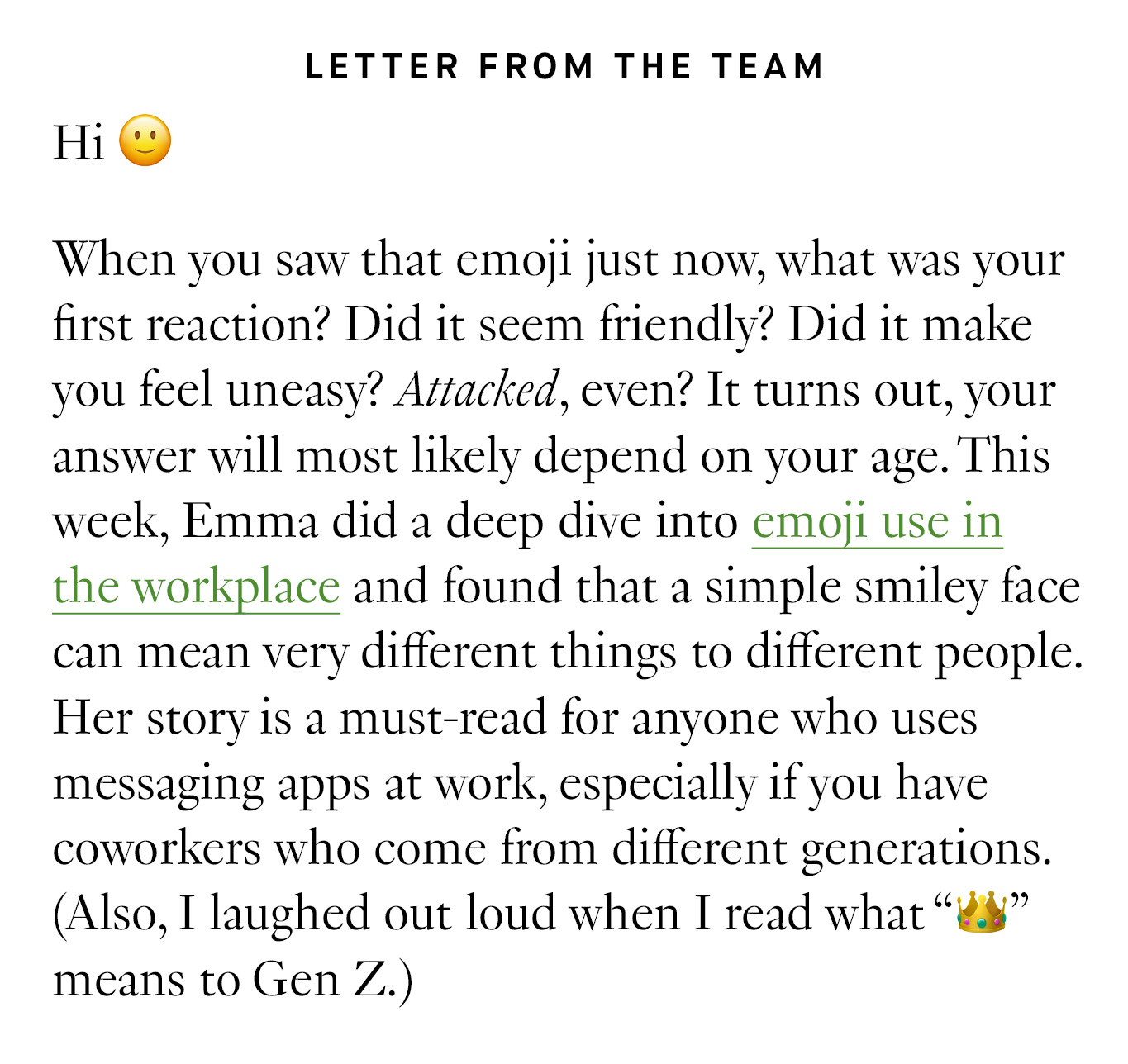 Hi 🙂 When you saw that emoji just now, what was your first reaction? Did it seem friendly? Did it make you feel uneasy? Attacked, even? It turns out, your answer will most likely depend on your age. This week, Emma did a deep dive into emoji use in the workplace and found that a simple smiley face can mean very different things to different people. Her story is a must-read for anyone who uses messaging apps at work, especially if you have coworkers who come from different generations. (Also, I laughed out loud when I read what “👑” means to Gen Z.)