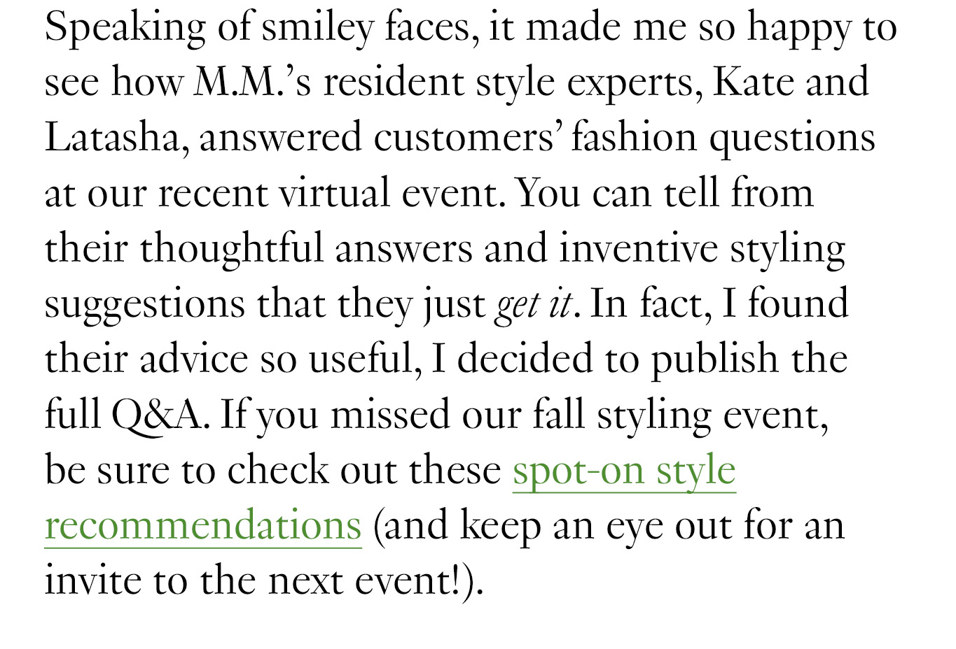 Speaking of smiley faces, it made me so happy to see how M.M.’s resident style experts, Kate and Latasha, answered customers’ fashion questions at our recent virtual event. You can tell from their thoughtful answers and inventive styling suggestions that they just get it. In fact, I found their advice so useful, I decided to publish the full Q&A. If you missed our fall styling event, be sure to check out these spot-on style recommendations (and keep an eye out for an invite to the next event!).