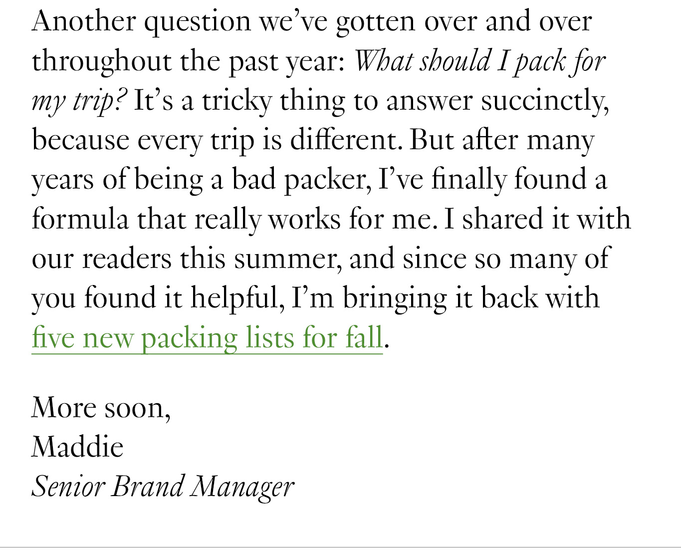 Another question we’ve gotten over and over throughout the past year: What should I pack for my trip? It’s a tricky thing to answer succinctly, because every trip is different. But after many years of being a bad packer, I’ve finally found a formula that really works for me. I shared it with our readers this summer, and since so many of you found it helpful, I’m bringing it back with five new packing lists for fall. More soon, Maddie Senior Brand Manager