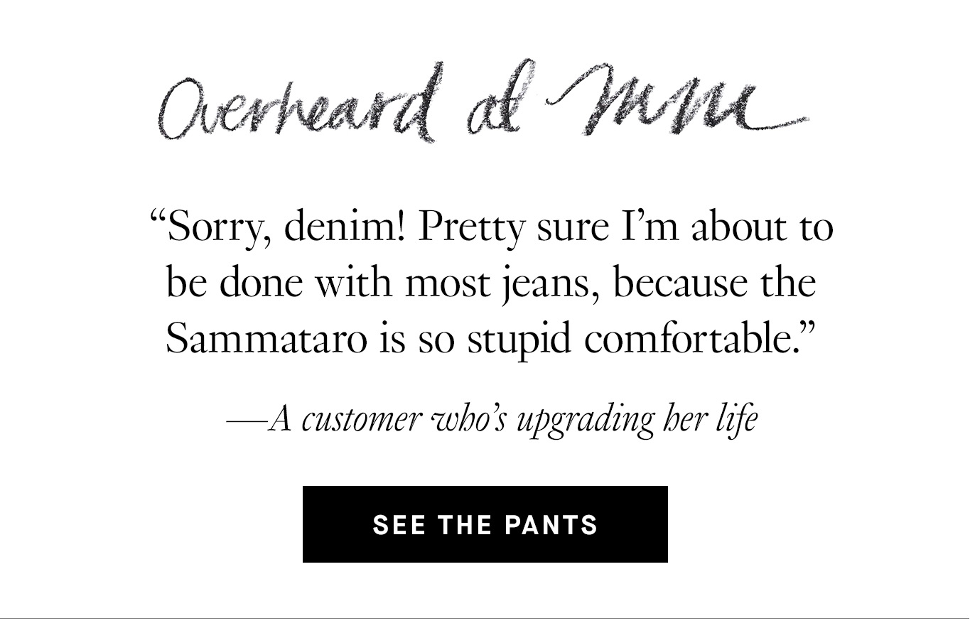 Overheard at M.M. “Sorry, denim! Pretty sure I'm about to be done with most jeans, because the Sammataro is so stupid comfortable.” —A customer who’s upgrading her life. See the pants.