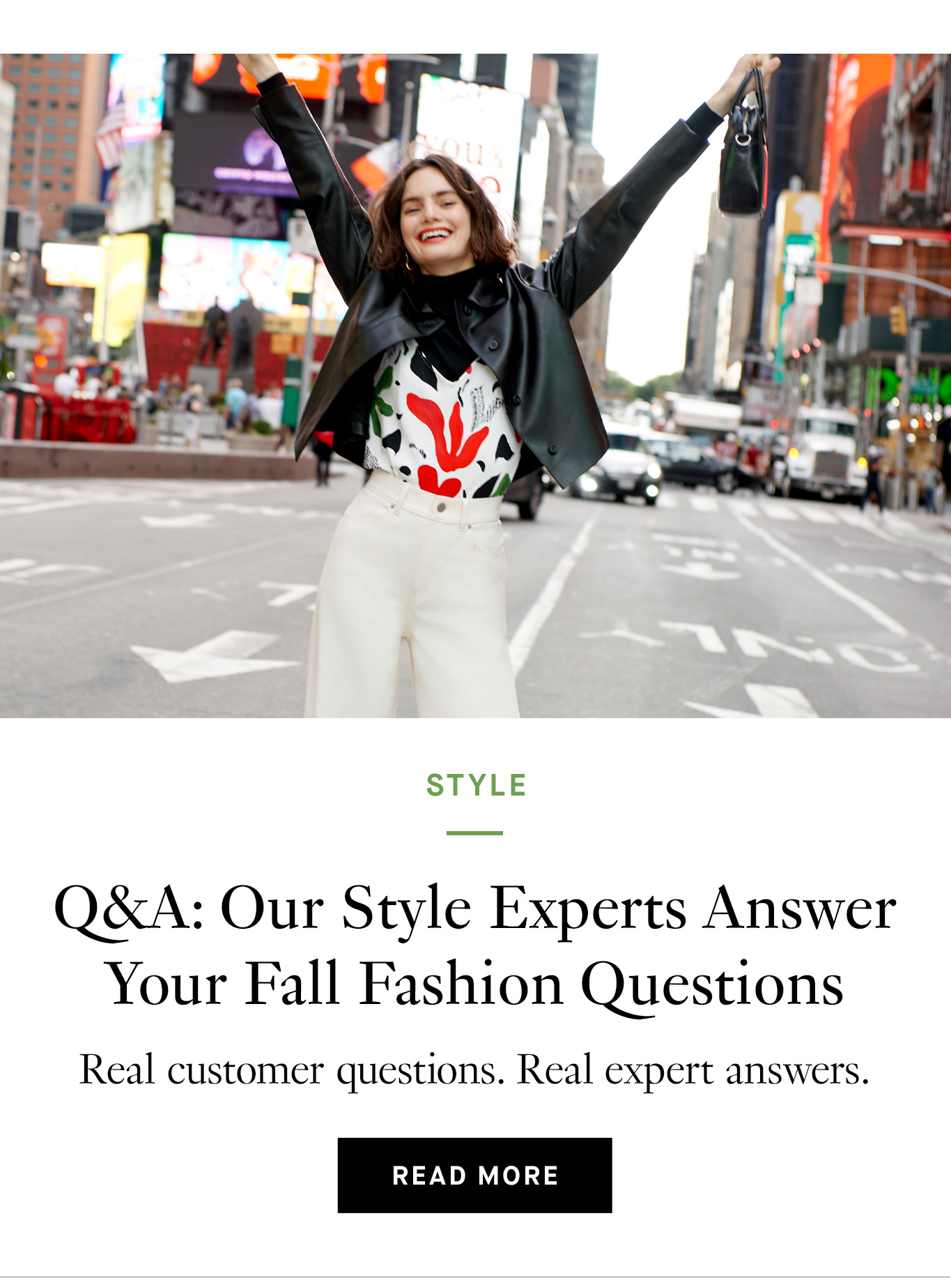 Image of a smiling woman standing in Time Square, NYC with her arms raised in the air. She's wearing white pants, a black turtleneck with a white-and-floral cami layered over it, and a black leather jacket. Below the image, black text reads, ''Q&A: Our Style Experts Answer Your Fall Fashion Questions. Real customer questions. Real expert answers. Read more.''