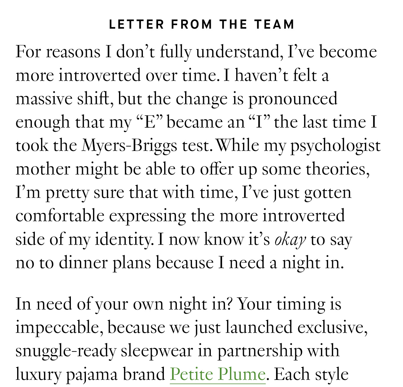 Letter from the Team: For reasons I don’t fully understand, I’ve become more introverted over time. I haven’t felt a massive shift, but the change is pronounced enough that my “E” became an “I” the last time I took the Myers-Briggs test. While my psychologist mother might be able to offer up some theories, I’m pretty sure that with time, I’ve just gotten comfortable expressing the more introverted side of my identity. I now know it’s okay to say no to dinner plans because I need a night in. In need of your own night in? Your timing is impeccable, because we just launched exclusive, snuggle-ready sleepwear in partnership with luxury pajama brand Petite Plume.