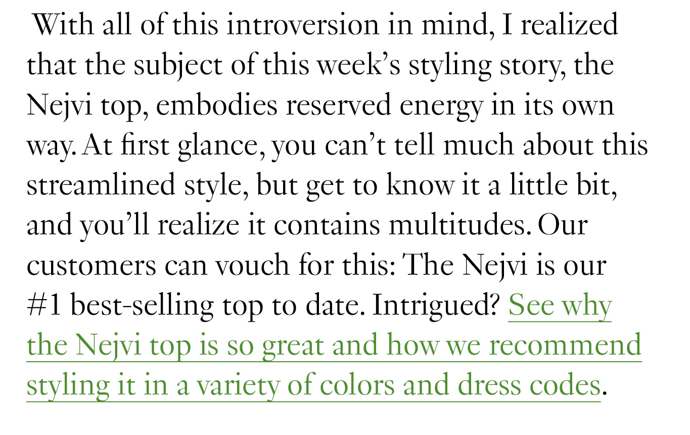  With all of this introversion in mind, I realized that the subject of this week’s styling story, the Nejvi top, embodies reserved energy in its own way. At first glance, you can’t tell much about this streamlined style, but get to know it a little bit, and you’ll realize it contains multitudes. Our customers can vouch for this: The Nejvi is our #1 best-selling top to date. Intrigued? See why the Nejvi top is so great and how we recommend styling it in a variety of colors and dress codes.
