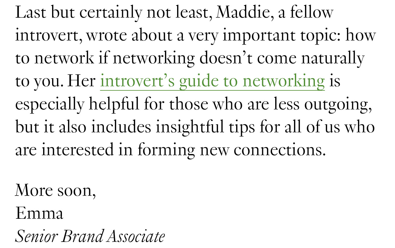 Last but certainly not least, Maddie, a fellow introvert, wrote about a very important topic: how to network if networking doesn’t come naturally to you. Her introvert’s guide to networking is especially helpful for those who are less outgoing, but it also includes insightful tips for all of us who are interested in forming new connections. More soon, Emma Senior Brand Associate