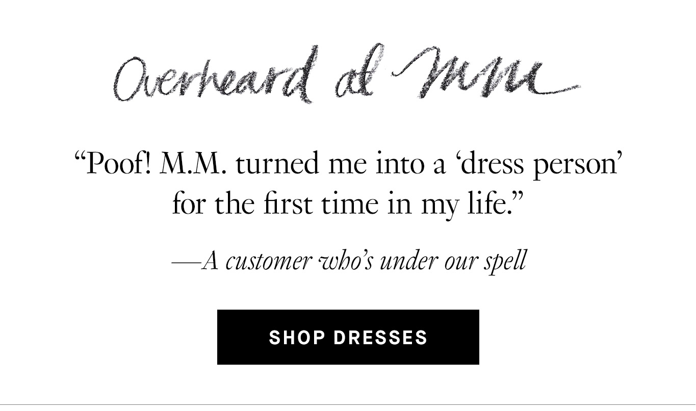 Overheard at M.M. “Poof! M.M. turned me into a ‘dress person’ for the first time in my life.” —A customer who’s under our spell. Shop Dresses.