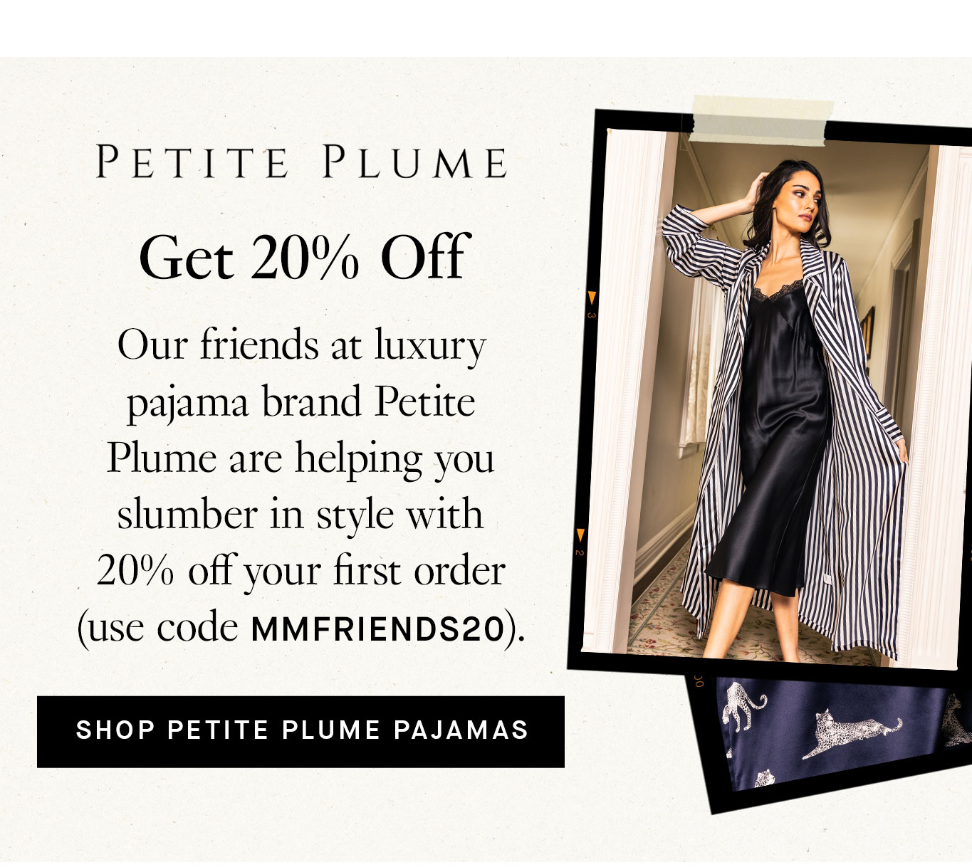 Petite Plume: Get 20% Off Our friends at luxury pajama brand Petite Plume are helping you slumber in style with 20% off your first order (use code MMFRIENDS20). Shop Petite Plume Pajamas.