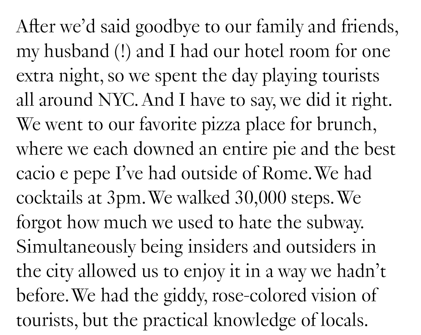 After we’d said goodbye to our family and friends, my husband (!) and I had our hotel room for one extra night, so we spent the day playing tourists all around NYC. And I have to say, we did it right. We went to our favorite pizza place for brunch, where we each downed an entire pie and the best cacio e pepe I’ve had outside of Rome. We had cocktails at 3pm. We walked 30,000 steps. We forgot how much we used to hate the subway. Simultaneously being insiders and outsiders in the city allowed us to enjoy it in a way we hadn’t before. We had the giddy, rose-colored vision of tourists, but the practical knowledge of locals.