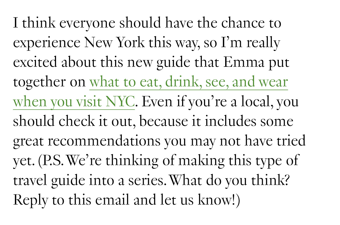 I think everyone should have the chance to experience New York this way, so I’m really excited about this new guide that Emma put together on what to eat, drink, see, and wear when you visit NYC. Even if you’re a local, you should check it out, because it includes some great recommendations you may not have tried yet. (P.S. We’re thinking of making this type of travel guide into a series. What do you think? Reply to this email and let us know!)