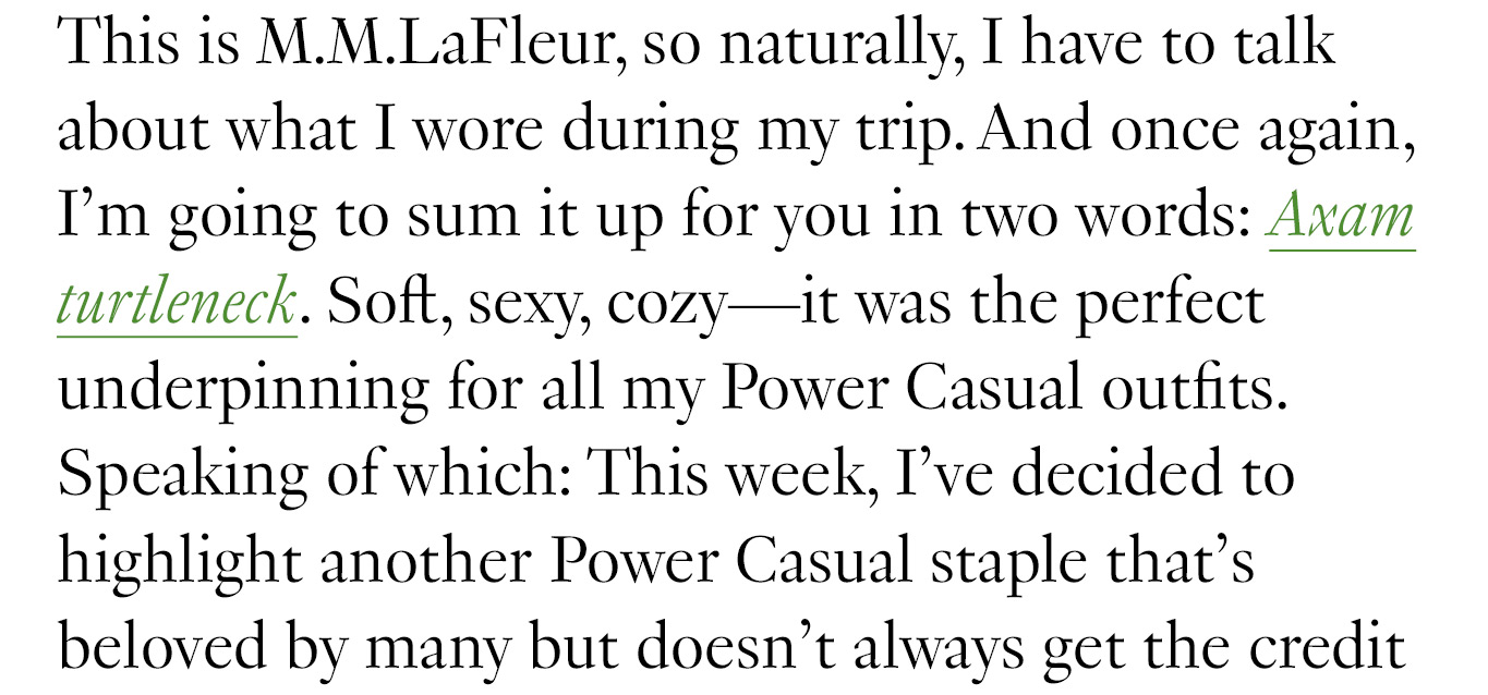 This is M.M.LaFleur, so naturally, I have to talk about what I wore during my trip. And once again, I’m going to sum it up for you in two words: Axam turtleneck. Soft, sexy, cozy—it was the perfect underpinning for all my Power Casual outfits. Speaking of which: This week, I’ve decided to highlight another Power Casual staple that’s beloved by many but doesn’t always get the credit